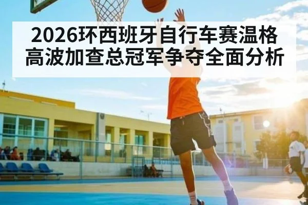 2026环西班牙自行车赛温格高波加查总冠军争夺全面分析