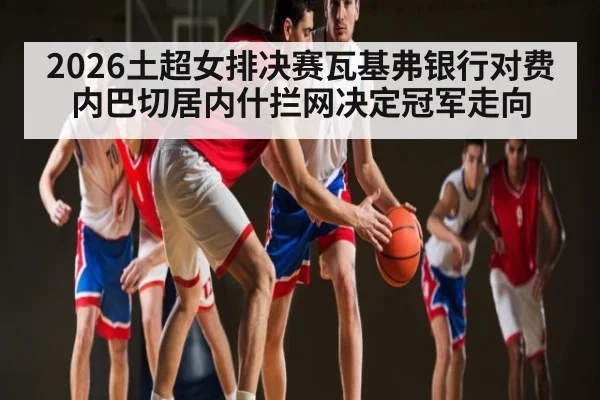 2026土超女排决赛瓦基弗银行对费内巴切居内什拦网决定冠军走向