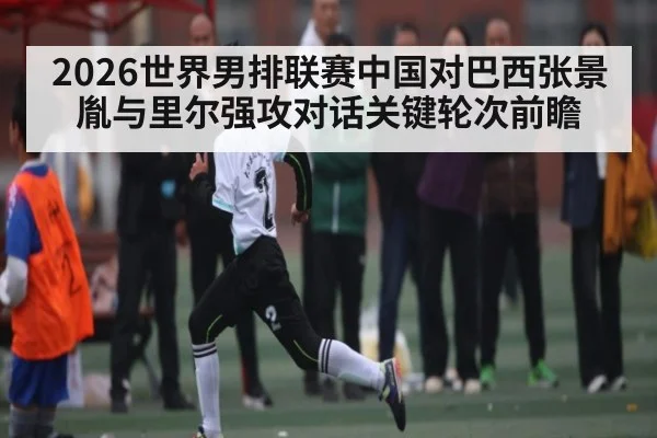 2026世界男排联赛中国对巴西张景胤与里尔强攻对话关键轮次前瞻
