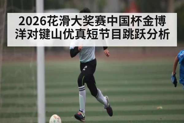 2026花滑大奖赛中国杯金博洋对键山优真短节目跳跃分析