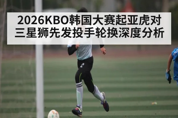 2026KBO韩国大赛起亚虎对三星狮先发投手轮换深度分析