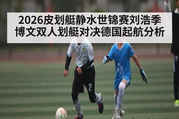 2026皮划艇静水世锦赛刘浩季博文双人划艇对决德国起航分析