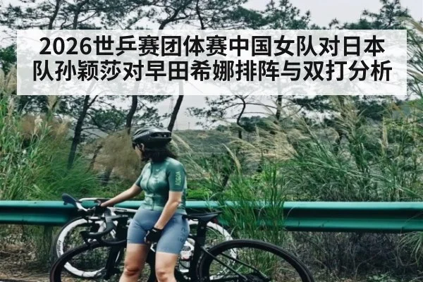 2026世乒赛团体赛中国女队对日本队孙颖莎对早田希娜排阵与双打分析